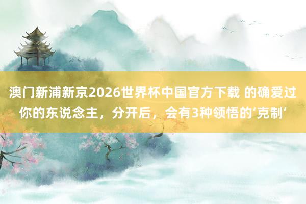 澳门新浦新京2026世界杯中国官方下载 的确爱过你的东说念主,分开后,会有3种领悟的‘克制’