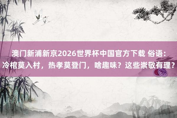 澳门新浦新京2026世界杯中国官方下载 俗语:冷棺莫入村,热孝莫登门,啥趣味?这些崇敬有理?
