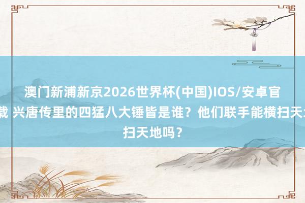 澳门新浦新京2026世界杯(中国)IOS/安卓官方下载 兴唐传里的四猛八大锤皆是谁?他们联手能横扫天地吗?