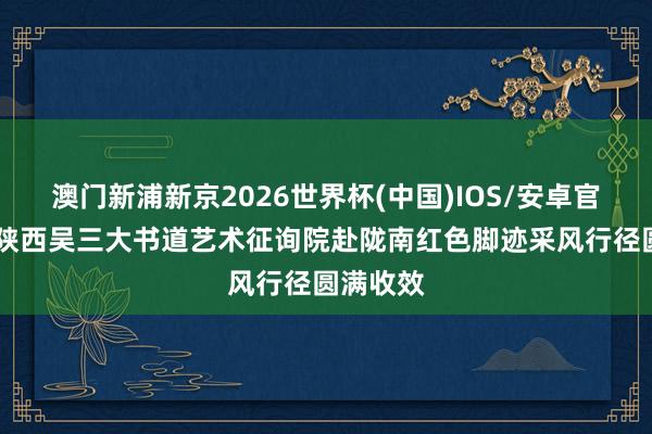 澳门新浦新京2026世界杯(中国)IOS/安卓官方下载 陕西吴三大书道艺术征询院赴陇南红色脚迹采风行径圆满收效