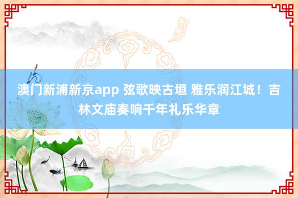 澳门新浦新京app 弦歌映古垣 雅乐润江城!吉林文庙奏响千年礼乐华章