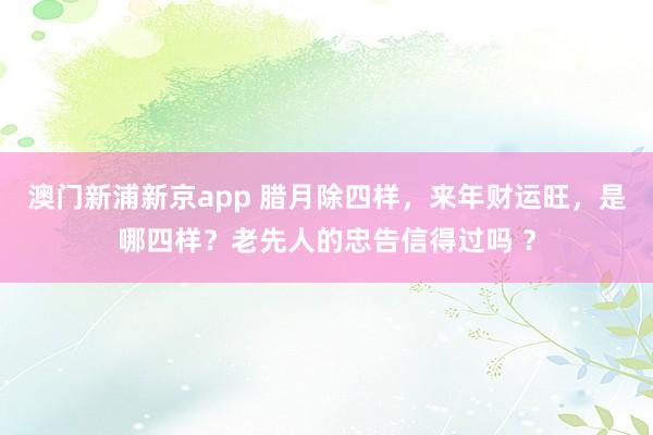 澳门新浦新京app 腊月除四样,来年财运旺,是哪四样?老先人的忠告信得过吗 ?