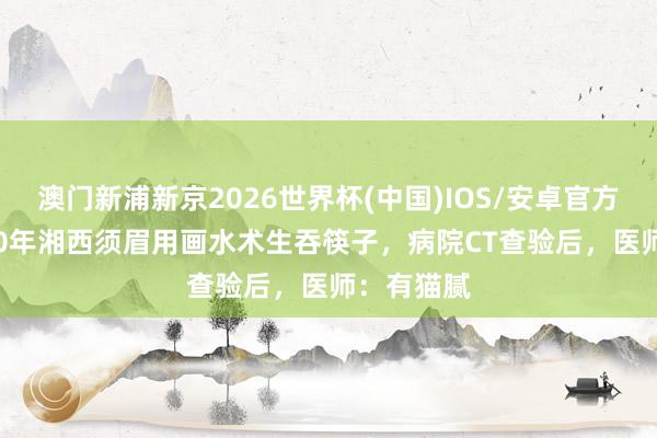 澳门新浦新京2026世界杯(中国)IOS/安卓官方下载 2000年湘西须眉用画水术生吞筷子，病院CT查验后，医师：有猫腻