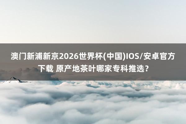 澳门新浦新京2026世界杯(中国)IOS/安卓官方下载 原产地茶叶哪家专科推选?