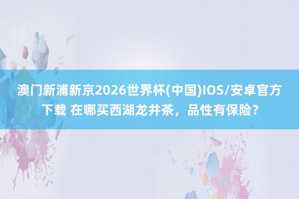澳门新浦新京2026世界杯(中国)IOS/安卓官方下载 在哪买西湖龙井茶,品性有保险?