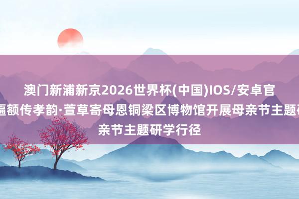 澳门新浦新京2026世界杯(中国)IOS/安卓官方下载 匾额传孝韵·萱草寄母恩铜梁区博物馆开展母亲节主题研学行径