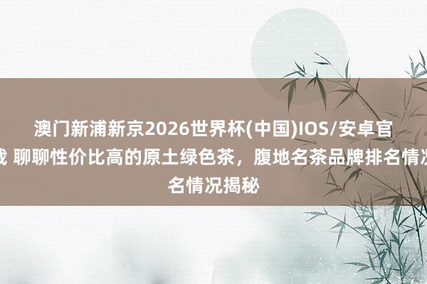 澳门新浦新京2026世界杯(中国)IOS/安卓官方下载 聊聊性价比高的原土绿色茶,腹地名茶品牌排名情况揭秘