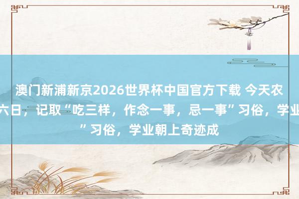 澳门新浦新京2026世界杯中国官方下载 今天农历三月二十六日,记取“吃三样,作念一事,忌一事”习俗,学业朝上奇迹成