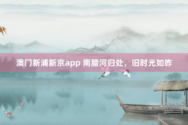 澳门新浦新京app 南腊河归处，旧时光如昨