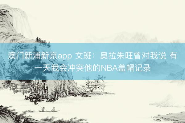 澳门新浦新京app 文班:奥拉朱旺曾对我说 有一天我会冲突他的NBA盖帽记录