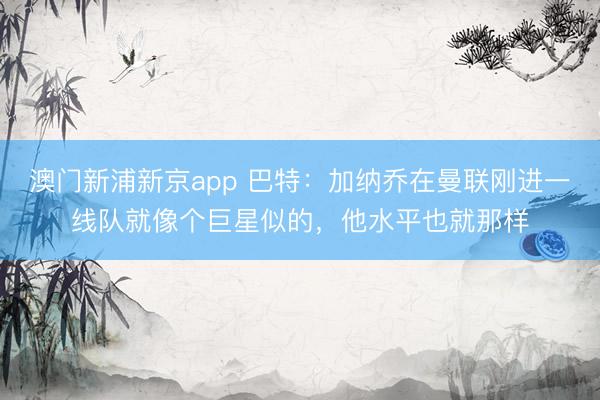 澳门新浦新京app 巴特:加纳乔在曼联刚进一线队就像个巨星似的,他水平也就那样