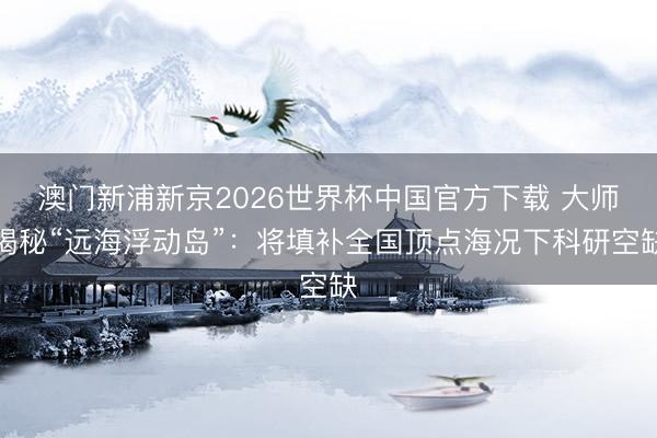 澳门新浦新京2026世界杯中国官方下载 大师揭秘“远海浮动岛”:将填补全国顶点海况下科研空缺