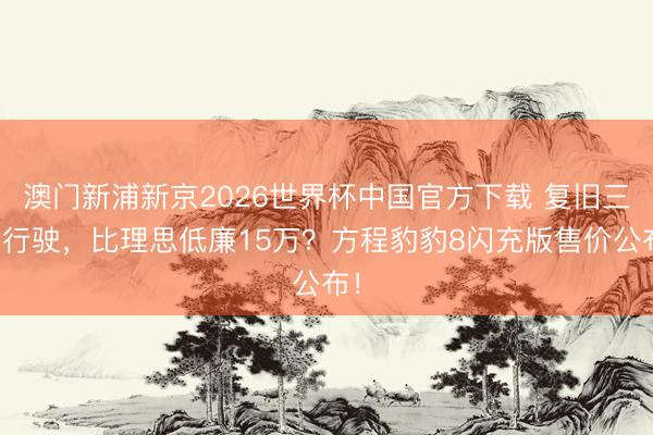 澳门新浦新京2026世界杯中国官方下载 复旧三轮行驶,比理思低廉15万?方程豹豹8闪充版售价公布!