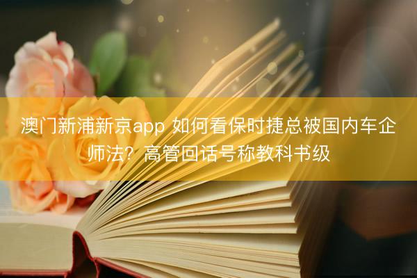 澳门新浦新京app 如何看保时捷总被国内车企师法?高管回话号称教科书级