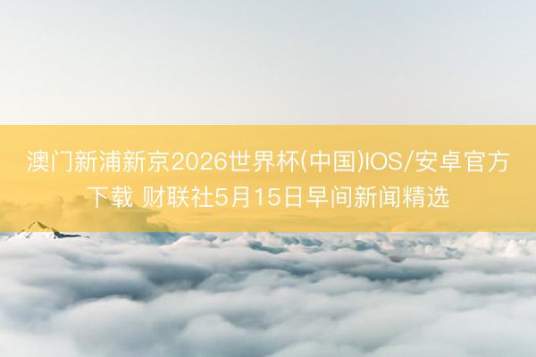 澳门新浦新京2026世界杯(中国)IOS/安卓官方下载 财联社5月15日早间新闻精选