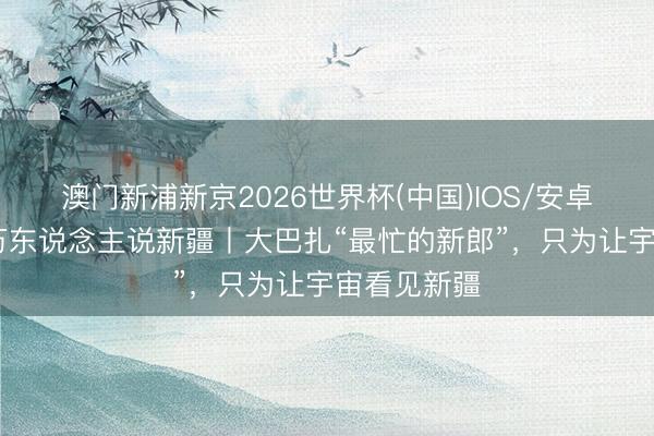 澳门新浦新京2026世界杯(中国)IOS/安卓官方下载 万东说念主说新疆丨大巴扎“最忙的新郎”,只为让宇宙看见新疆