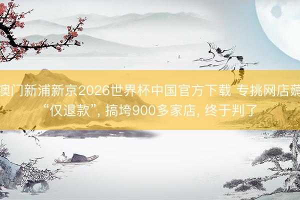 澳门新浦新京2026世界杯中国官方下载 专挑网店薅“仅退款”, 搞垮900多家店, 终于判了