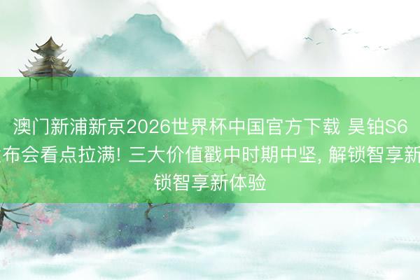 澳门新浦新京2026世界杯中国官方下载 昊铂S600发布会看点拉满! 三大价值戳中时期中坚, 解锁智享新体验