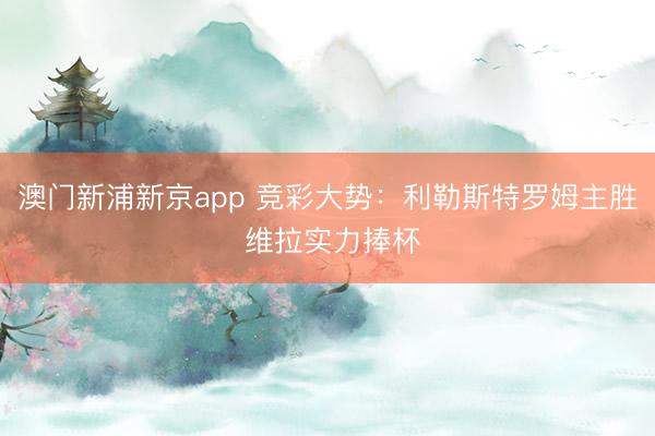 澳门新浦新京app 竞彩大势:利勒斯特罗姆主胜 维拉实力捧杯