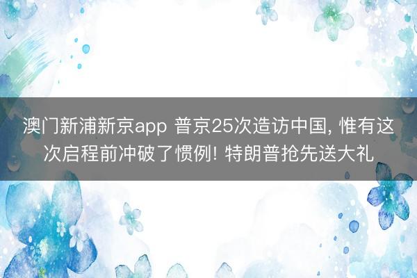 澳门新浦新京app 普京25次造访中国, 惟有这次启程前冲破了惯例! 特朗普抢先送大礼