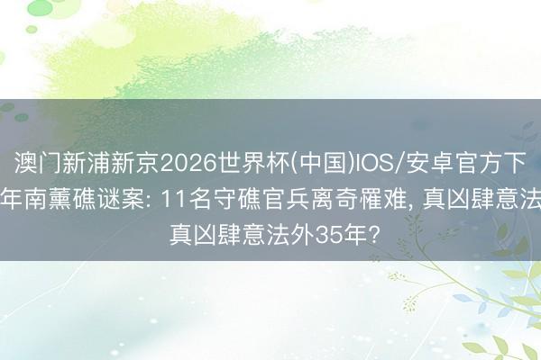 澳门新浦新京2026世界杯(中国)IOS/安卓官方下载 1990年南薰礁谜案: 11名守礁官兵离奇罹难, 真凶肆意法外35年?