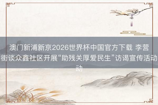 澳门新浦新京2026世界杯中国官方下载 李营街谈众鑫社区开展“助残关厚爱民生”访谒宣传活动