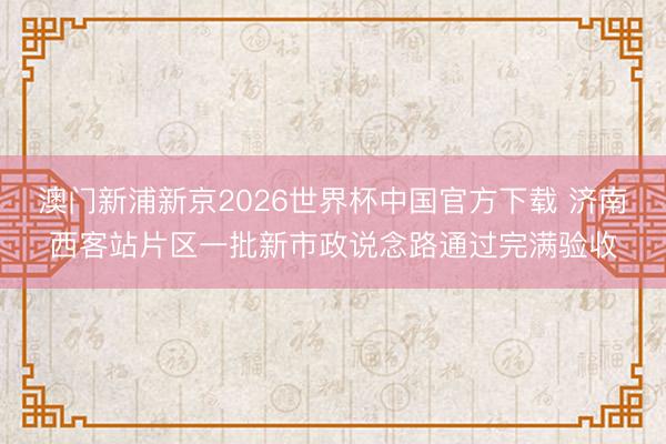 澳门新浦新京2026世界杯中国官方下载 济南西客站片区一批新市政说念路通过完满验收