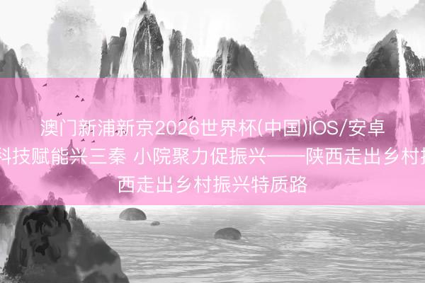 澳门新浦新京2026世界杯(中国)IOS/安卓官方下载 科技赋能兴三秦 小院聚力促振兴——陕西走出乡村振兴特质路