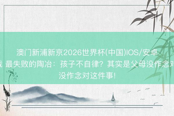 澳门新浦新京2026世界杯(中国)IOS/安卓官方下载 最失败的陶冶:孩子不自律?其实是父母没作念对这件事!