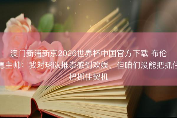 澳门新浦新京2026世界杯中国官方下载 布伦特福德主帅:我对球队推崇感到欢娱,但咱们没能把抓住契机