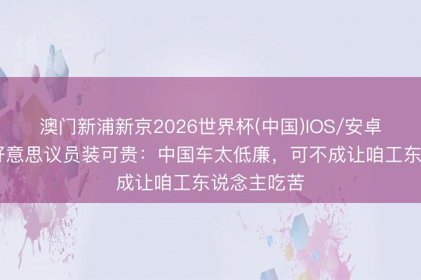 澳门新浦新京2026世界杯(中国)IOS/安卓官方下载 好意思议员装可贵:中国车太低廉,可不成让咱工东说念主吃苦