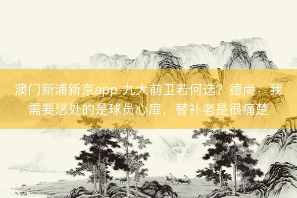 澳门新浦新京app 九大前卫若何选？德尚：我需要惩处的是球员心扉，替补老是很痛楚
