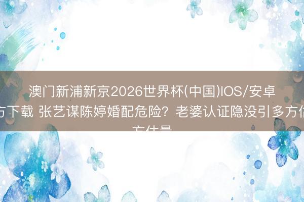 澳门新浦新京2026世界杯(中国)IOS/安卓官方下载 张艺谋陈婷婚配危险?老婆认证隐没引多方估量