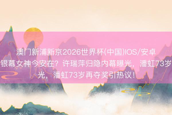 澳门新浦新京2026世界杯(中国)IOS/安卓官方下载 往时银幕女神今安在?许瑞萍归隐内幕曝光,潘虹73岁再夺奖引热议!