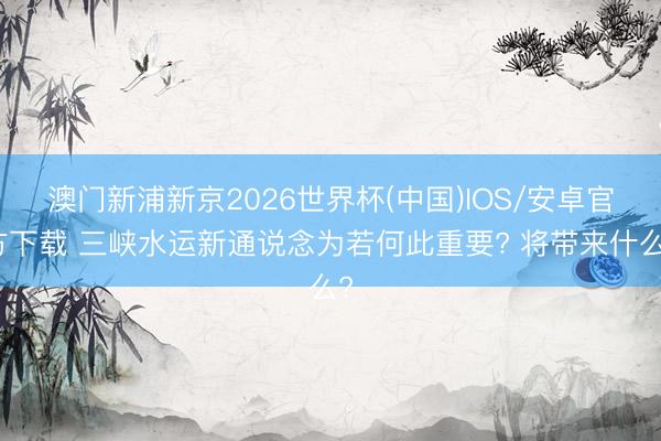澳门新浦新京2026世界杯(中国)IOS/安卓官方下载 三峡水运新通说念为若何此重要? 将带来什么?
