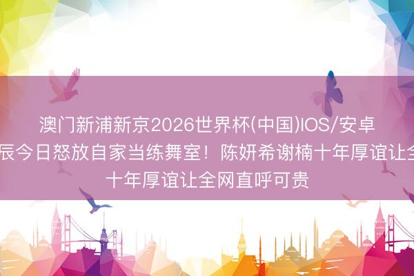 澳门新浦新京2026世界杯(中国)IOS/安卓官方下载 诞辰今日怒放自家当练舞室!陈妍希谢楠十年厚谊让全网直呼可贵