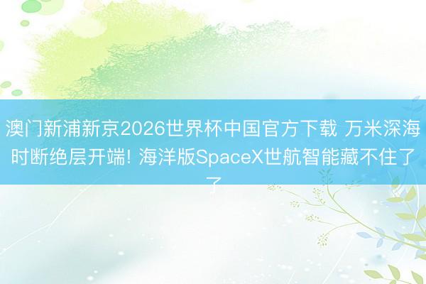 澳门新浦新京2026世界杯中国官方下载 万米深海时断绝层开端! 海洋版SpaceX世航智能藏不住了