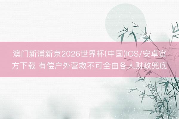 澳门新浦新京2026世界杯(中国)IOS/安卓官方下载 有偿户外营救不可全由各人财政兜底