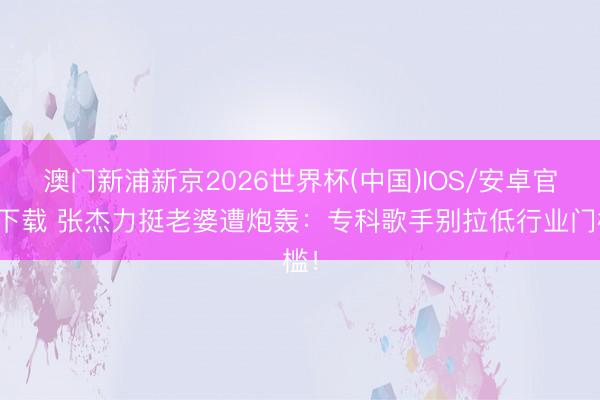 澳门新浦新京2026世界杯(中国)IOS/安卓官方下载 张杰力挺老婆遭炮轰:专科歌手别拉低行业门槛!