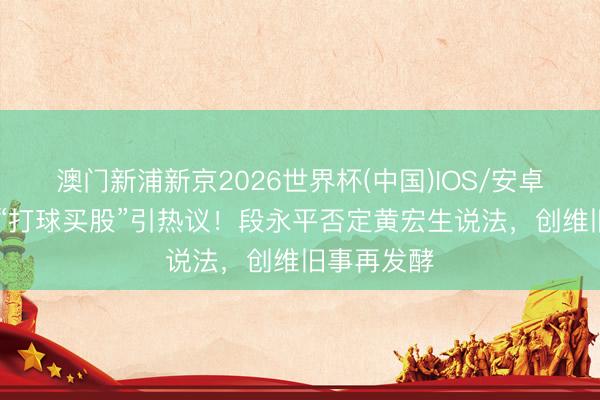 澳门新浦新京2026世界杯(中国)IOS/安卓官方下载 “打球买股”引热议!段永平否定黄宏生说法,创维旧事再发酵